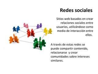 Redes sociales Sitios web basados en crear relaciones sociales entre usuarios, utilizándose como medio de interacción entre ellos.  A través de estas redes se puede compartir contenido, relacionarse  y crear comunidades sobre intereses similares.  
