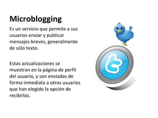 Microblogging Es un servicio que permite a sus usuarios enviar y publicar mensajes breves, generalmente  de sólo texto.  Estas actualizaciones se muestran en la página de perfil del usuario, y son enviadas de forma inmediata a otros usuarios que han elegido la opción de recibirlas.  