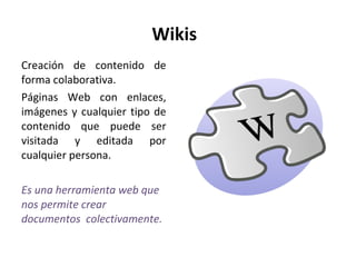 Wikis  Creación de contenido de forma colaborativa. Páginas Web con enlaces, imágenes y cualquier tipo de contenido que puede ser visitada y editada por cualquier persona.  Es una herramienta web que nos permite crear documentos  colectivamente.  