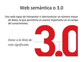 Web semántica o 3.0 Una web capaz de interpretar e interconectar un número mayor de datos, lo que permitiría un avance importante en el campo del conocimiento.  Dotar a la Web de  más significado.  