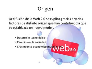 Origen  La difusión de la Web 2.0 se explica gracias a varios factores de distinto origen que han contribuido a que se establezca un nuevo modelo: Desarrollo tecnológico Cambios en la sociedad Crecimiento económico mundial: I+D 