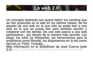 La web 2.0 Un concepto abstracto que quiere definir los cambios que se han producido en la web en los últimos meses. Se ha pasado de una web en la que sólo se podía leer a una web en la que se puede leer pero también escribir y colaborar con los demás. De una web pasiva a una web participativa... por decirlo de la manera más sencilla. Los blogs, los wikis (la Wikipedia), las herramientas para la enseñanza como Moodle, los alojamientos en la red como del.icio.us, Flickr, Youtube... Más información en el SlideShare de José Cuerva (web 2.0):  http://slideshare.net/educablog/web-educativas-20/ 