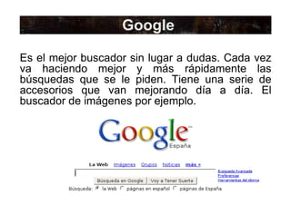 Google Es el mejor buscador sin lugar a dudas. Cada vez va haciendo mejor y más rápidamente las búsquedas que se le piden. Tiene una serie de accesorios que van mejorando día a día. El buscador de imágenes por ejemplo. 