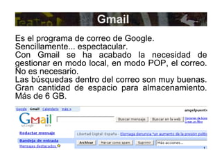 Gmail Es el programa de correo de Google.  Sencillamente... espectacular. Con Gmail se ha acabado la necesidad de gestionar en modo local, en modo POP, el correo. No es necesario. Las búsquedas dentro del correo son muy buenas. Gran cantidad de espacio para almacenamiento. Más de 6 GB. 