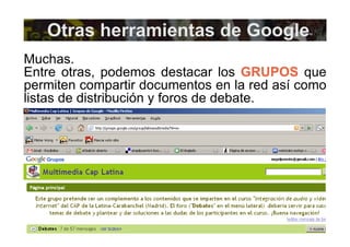 Otras herramientas de Google Muchas. Entre otras, podemos destacar los  GRUPOS  que permiten compartir documentos en la red así como listas de distribución y foros de debate. 