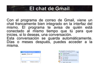El chat de Gmail Con el programa de correo de Gmail, viene un chat francamente bien integrado en la interfaz del mismo. El programa te avisa de quién está conectado al mismo tiempo que tú para que inicies, si lo deseas, una conversación. Esta conversación se guarda automáticamente. Días o meses después, puedes acceder a la misma. 