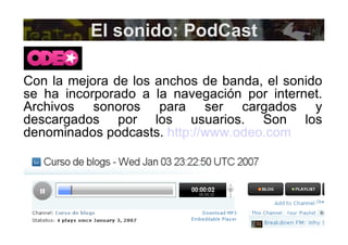 El sonido: PodCast Con la mejora de los anchos de banda, el sonido se ha incorporado a la navegación por internet. Archivos sonoros para ser cargados y descargados por los usuarios. Son los denominados podcasts.  http://www.odeo.com   