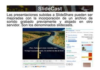 SlideCast Las presentaciones subidas a SlideShare pueden ser mejoradas con la incorporación de un archivo de sonido grabado previamente y alojado en otro servidor. Son los denominados slidecasts. 