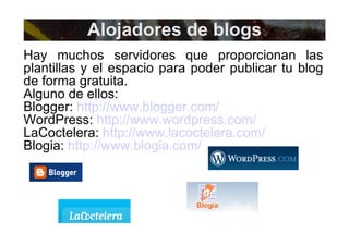 Hay muchos servidores que proporcionan las plantillas y el espacio para poder publicar tu blog de forma gratuita. Alguno de ellos: Blogger:  http://www.blogger.com/   WordPress:  http://www.wordpress.com/ LaCoctelera:  http://www.lacoctelera.com/   Blogia:  http://www.blogia.com/   Alojadores de blogs 