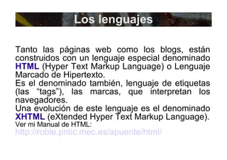 Los lenguajes Tanto las páginas web como los blogs, están construidos con un lenguaje especial denominado  HTML  (Hyper Text Markup Language) o Lenguaje Marcado de Hipertexto. Es el denominado también, lenguaje de etiquetas (las “tags”), las marcas, que interpretan los navegadores. Una evolución de este lenguaje es el denominado  XHTML  (eXtended Hyper Text Markup Language). Ver mi Manual de HTML: http://roble.pntic.mec.es/apuente/html/   