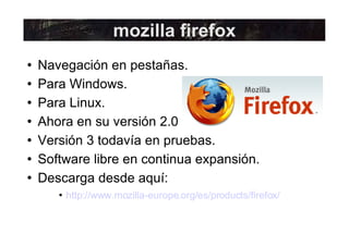Navegación en pestañas. Para Windows. Para Linux. Ahora en su versión 2.0 Versión 3 todavía en pruebas. Software libre en continua expansión. Descarga desde aquí: http://www.mozilla-europe.org/es/products/firefox/ mozilla firefox 