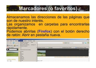 Marcadores (o favoritos) Almacenamos las direcciones de las páginas que son de nuestro interés. Las organizamos  en carpetas para encontrarlas rápidamente. Podemos abrirlas ( Firefox ) con el botón derecho de ratón: Abrir en pestaña nueva. 