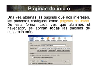Páginas de inicio Una vez abiertas las páginas que nos interesen, las podemos configurar como  páginas de inicio . De esta forma, cada vez que abramos el navegador, se abrirán  todas  las páginas de nuestro interés. 