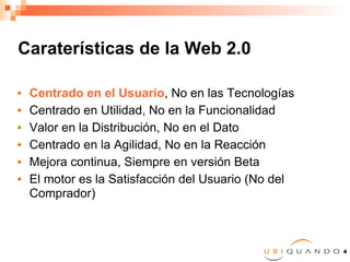 Caraterísticas de la Web 2.0 Centrado en el Usuario , No en las Tecnologías Centrado en Utilidad, No en la Funcionalidad Valor en la Distribución, No en el Dato Centrado en la Agilidad, No en la Reacción Mejora continua, Siempre en versión Beta El motor es la Satisfacción del Usuario (No del Comprador) 