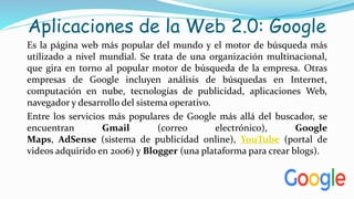 Aplicaciones de la Web 2.0: Google
Es la página web más popular del mundo y el motor de búsqueda más
utilizado a nivel mundial. Se trata de una organización multinacional,
que gira en torno al popular motor de búsqueda de la empresa. Otras
empresas de Google incluyen análisis de búsquedas en Internet,
computación en nube, tecnologías de publicidad, aplicaciones Web,
navegador y desarrollo del sistema operativo.
Entre los servicios más populares de Google más allá del buscador, se
encuentran Gmail (correo electrónico), Google
Maps, AdSense (sistema de publicidad online), YouTube (portal de
videos adquirido en 2006) y Blogger (una plataforma para crear blogs).
 