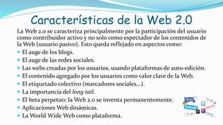 Características de la Web 2.0
La Web 2.0 se caracteriza principalmente por la participación del usuario
como contribuidor activo y no solo como espectador de los contenidos de
la Web (usuario pasivo). Esto queda reflejado en aspectos como:
 El auge de los blogs.
 El auge de las redes sociales.
 Las webs creadas por los usuarios, usando plataformas de auto-edición.
 El contenido agregado por los usuarios como valor clave de la Web.
 El etiquetado colectivo (marcadores sociales...).
 La importancia del long tail.
 El beta perpetuo: la Web 2.0 se inventa permanentemente.
 Aplicaciones Web dinámicas.
 La World Wide Web como plataforma.
 