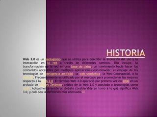 HISTORIA Web 3.0 es un neologismo que se utiliza para describir la evolución del uso y la interacción en la red a través de diferentes caminos. Ello incluye, la transformación de la red en una base de datos, un movimiento hacia hacer los contenidos accesibles por múltiples aplicaciones non-browser, el empuje de las tecnologías de inteligencia artificial, la web semántica, la Web Geoespacial, o la Web 3D. Frecuentemente es utilizado por el mercado para promocionar las mejoras respecto a la Web 2.0. El término Web 3.0 apareció por primera vez en 2006 en un artículo de Jeffrey Zeldman, crítico de la Web 2.0 y asociado a tecnologías como AJAX. Actualmente existe un debate considerable en torno a lo que significa Web 3.0, y cuál sea la definición más adecuada.[1]