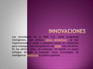 InnovacionesLas tecnologías de la Web 3.0, como programas inteligentes, que utilizan datos semánticos, se han implementado y usado a pequeña escala en compañías para conseguir una manipulación de datos más eficiente. En los últimos años, sin embargo, ha habido un mayor enfoque dirigido a trasladar estas tecnologías de inteligencia semántica al público general.