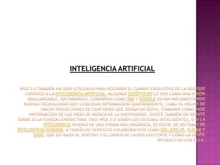 INTELIGENCIA ARTIFICIALWeb 3.0 también ha sido utilizada para describir el camino evolutivo de la red que conduce a la inteligencia artificial. Algunos escépticos lo ven como una visión inalcanzable. Sin embargo, compañías como IBM y Google están implementando nuevas tecnologías que cosechan información sorprendente, como el hecho de hacer predicciones de canciones que serán un éxito, tomando como base información de las webs de música de la Universidad. Existe también un debate sobre si la fuerza conductora tras Web 3.0 serán los sistemas inteligentes, o si la inteligencia vendrá de una forma más orgánica, es decir, de sistemas de inteligencia humana, a través de servicios colaborativos como del.icio.us, Flickr y Digg, que extraen el sentido y el orden de la red existente y cómo la gente interactúa con ella.