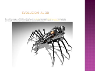 EVOLUCION  AL 3DOtro posible camino para la Web 3.0 es la dirección hacia la visión 3D, liderada por el Web 3D Consortium. Esto implicaría la transformación de la Web en una serie de espacios 3D, llevando más lejos el concepto propuesto por SecondLife.[5] Esto podría abrir nuevas formas de conectar y colaborar, utilizando espacios tridimensionales.[6]