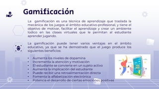 Gamificación
La gamificación es una técnica de aprendizaje que traslada la
mecánica de los juegos al ámbito educativo-profesional, y tiene el
objetivo de motivar, facilitar el aprendizaje y crear un ambiente
lúdico en las clases virtuales que le permitan al estudiante
aprender jugando.
La gamificación puede tener varios ventajas en el ámbito
educativo, ya que se ha demostrado que el juego produce los
siguientes beneficios:
• Aumenta los niveles de dopamina
• Incrementa la atención y motivación
• El estudiante se convierte en un sujeto activo
• Aumenta la implicación del estudiante
• Puede recibir una retroalimentación directa
• Fomenta la alfabetización electrónica
• Potencia el desarrollo de ciertas emociones positivas
 