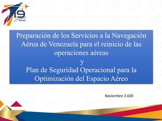Preparación de los Servicios a la Navegación
Aérea de Venezuela para el reinicio de las
operaciones aéreas
y
Plan de Seguridad Operacional para la
Optimización del Espacio Aéreo
Noviembre 2.020
 