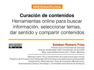 Curación de contenidos
Herramientas online para buscar
información, seleccionar temas,
dar sentido y compartir contenidos
Esteban Romero Frías
Profesor de la Universidad de Granada
Director de Medialab UGR / Coordinador de GrinUGR
Blog: www.estebanromero.com / Twitter: @polisea
Webinars sobre TICs y herramientas de la web social para innovar
Programa de Formación de Profesorado 2015/16 (www.unia.es/formacion-profesorado/)
Coordinación: María Sánchez- Área de Innovación (@uniainnova).
Vicerrectorado Campus Tecnológico. Universidad Internacional de Andalucía
#WEBINARSUNIA
 