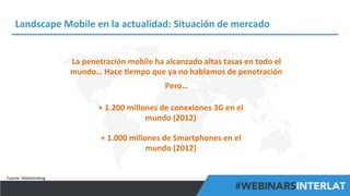 Landscape	
  Mobile	
  en	
  la	
  actualidad:	
  Situación	
  de	
  mercado	
  
La	
  penetración	
  mobile	
  ha	
  alcanzado	
  altas	
  tasas	
  en	
  todo	
  el	
  
mundo…	
  Hace	
  ^empo	
  que	
  ya	
  no	
  hablamos	
  de	
  penetración	
  
Pero…	
  
+	
  1.200	
  millones	
  de	
  conexiones	
  3G	
  en	
  el	
  
mundo	
  (2012)	
  
+	
  1.000	
  millones	
  de	
  Smartphones	
  en	
  el	
  
mundo	
  (2012)	
  

Fuente:	
  Mobithinking	
  

#FormaciónEBusiness

 