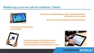 Mobile	
  hoy	
  ya	
  no	
  son	
  solo	
  los	
  teléfonos:	
  Tablets	
  
Las	
  tablets	
  vienen	
  ganando	
  gran	
  lugar	
  entre	
  los	
  disposi^vos	
  
electrónicos	
  de	
  los	
  usuarios	
  
	
  

Ya	
  no	
  se	
  trata	
  de	
  un	
  producto	
  de	
  nicho	
  sino	
  masivo	
  
	
  

Se	
  usan	
  para	
  entretenimiento	
  	
  
y	
  para	
  trabajar	
  

Cuando	
  pensamos	
  en	
  mobile	
  hoy	
  tenemos	
  
que	
  pensar	
  también	
  en	
  las	
  tablets	
  que	
  en	
  
muchas	
  funciones	
  incluso	
  reemplazan	
  a	
  las	
  pcs	
  
#FormaciónEBusiness

 