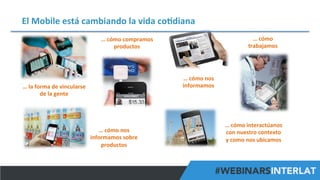 El	
  Mobile	
  está	
  cambiando	
  la	
  vida	
  co^diana	
  
…	
  cómo	
  	
  
trabajamos	
  

…	
  cómo	
  compramos	
  
productos	
  

…	
  cómo	
  nos	
  
informamos	
  

…	
  la	
  forma	
  de	
  vincularse	
  
de	
  la	
  gente	
  

…	
  cómo	
  nos	
  
informamos	
  sobre	
  
productos	
  

…	
  cómo	
  interactúanos	
  
con	
  nuestro	
  contexto	
  
y	
  como	
  nos	
  ubicamos	
  

#FormaciónEBusiness

 