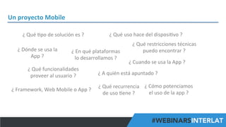 Un	
  proyecto	
  Mobile	
  
¿	
  Qué	
  Hpo	
  de	
  solución	
  es	
  ?	
  
¿	
  Dónde	
  se	
  usa	
  la	
  
App	
  ?	
  

¿	
  Qué	
  uso	
  hace	
  del	
  disposiHvo	
  ?	
  

¿	
  En	
  qué	
  plataformas	
  	
  
lo	
  desarrollamos	
  ?	
  

¿	
  Qué	
  funcionalidades	
  	
  
proveer	
  al	
  usuario	
  ?	
  
¿	
  Framework,	
  Web	
  Mobile	
  o	
  App	
  ?	
  

¿	
  Qué	
  restricciones	
  técnicas	
  
puedo	
  encontrar	
  ?	
  
¿	
  Cuando	
  se	
  usa	
  la	
  App	
  ?	
  

¿	
  A	
  quién	
  está	
  apuntado	
  ?	
  
¿	
  Qué	
  recurrencia	
   ¿	
  Cómo	
  potenciamos	
  	
  
el	
  uso	
  de	
  la	
  app	
  ?	
  
de	
  uso	
  Hene	
  ?	
  

#FormaciónEBusiness

 