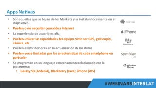 Apps	
  Na^vas	
  
•  Son	
  aquellas	
  que	
  se	
  bajan	
  de	
  los	
  Markets	
  y	
  se	
  instalan	
  localmente	
  en	
  el	
  
disposi^vo	
  
•  Pueden	
  o	
  no	
  necesitar	
  conexión	
  a	
  internet	
  
•  La	
  experiencia	
  de	
  usuario	
  es	
  alta	
  
•  Pueden	
  u^lizar	
  las	
  capacidades	
  del	
  equipo	
  como	
  ser	
  GPS,	
  giroscopio,	
  
cámara,	
  etc.	
  	
  
•  Pueden	
  exis^r	
  demoras	
  en	
  la	
  actualización	
  de	
  los	
  datos	
  
•  Pueden	
  verse	
  limitadas	
  por	
  las	
  caracterís^cas	
  de	
  cada	
  smartphone	
  en	
  
par^cular	
  
•  Se	
  programan	
  en	
  un	
  lenguaje	
  estrechamente	
  relacionado	
  con	
  la	
  
plataforma:	
  	
  
•  Galaxy	
  S3	
  (Android),	
  Blackberry	
  (Java),	
  iPhone	
  (iOS)	
  	
  
#FormaciónEBusiness

 