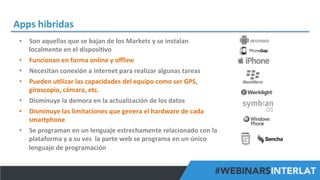 Apps	
  hibridas	
  
•  Son	
  aquellas	
  que	
  se	
  bajan	
  de	
  los	
  Markets	
  y	
  se	
  instalan	
  
localmente	
  en	
  el	
  disposi^vo	
  
•  Funcionan	
  en	
  forma	
  online	
  y	
  oﬄine	
  
•  Necesitan	
  conexión	
  a	
  internet	
  para	
  realizar	
  algunas	
  tareas	
  
•  Pueden	
  u^lizar	
  las	
  capacidades	
  del	
  equipo	
  como	
  ser	
  GPS,	
  
giroscopio,	
  cámara,	
  etc.	
  
•  Disminuye	
  la	
  demora	
  en	
  la	
  actualización	
  de	
  los	
  datos	
  
•  Disminuye	
  las	
  limitaciones	
  que	
  genera	
  el	
  hardware	
  de	
  cada	
  
smartphone	
  
•  Se	
  programan	
  en	
  un	
  lenguaje	
  estrechamente	
  relacionado	
  con	
  la	
  
plataforma	
  y	
  a	
  su	
  ves	
  	
  la	
  parte	
  web	
  se	
  programa	
  en	
  un	
  único	
  
lenguaje	
  de	
  programación	
  
#FormaciónEBusiness

 