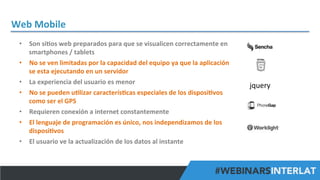 Web	
  Mobile	
  
•  Son	
  si^os	
  web	
  preparados	
  para	
  que	
  se	
  visualicen	
  correctamente	
  en	
  
smartphones	
  /	
  tablets	
  
•  No	
  se	
  ven	
  limitadas	
  por	
  la	
  capacidad	
  del	
  equipo	
  ya	
  que	
  la	
  aplicación	
  
se	
  esta	
  ejecutando	
  en	
  un	
  servidor	
  
•  La	
  experiencia	
  del	
  usuario	
  es	
  menor	
  
•  No	
  se	
  pueden	
  u^lizar	
  caracterís^cas	
  especiales	
  de	
  los	
  disposi^vos	
  
como	
  ser	
  el	
  GPS	
  
•  Requieren	
  conexión	
  a	
  internet	
  constantemente	
  
•  El	
  lenguaje	
  de	
  programación	
  es	
  único,	
  nos	
  independizamos	
  de	
  los	
  
disposi^vos	
  
•  El	
  usuario	
  ve	
  la	
  actualización	
  de	
  los	
  datos	
  al	
  instante	
  

jquery	
  

#FormaciónEBusiness

 