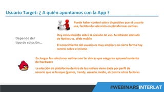 Usuario	
  Target:	
  ¿	
  A	
  quién	
  apuntamos	
  con	
  la	
  App	
  ?	
  
Puede	
  haber	
  control	
  sobre	
  disposi^vo	
  que	
  el	
  usuario	
  
usa,	
  facilitando	
  selección	
  en	
  plataformas	
  na^vas	
  

Depende	
  del	
  	
  
^po	
  de	
  solución…	
  

Hay	
  conocimiento	
  sobre	
  la	
  ocasión	
  de	
  uso,	
  facilitando	
  decisión	
  
de	
  Na^vas	
  vs.	
  Web	
  mobile	
  
	
  

El	
  conocimiento	
  del	
  usuario	
  es	
  muy	
  amplio	
  y	
  en	
  cierta	
  forma	
  hay	
  
control	
  sobre	
  el	
  mismo	
  

En	
  Juegos	
  las	
  soluciones	
  na^vas	
  son	
  las	
  únicas	
  que	
  aseguran	
  aprovechamiento	
  
del	
  hardware	
  
	
  

La	
  elección	
  de	
  plataforma	
  dentro	
  de	
  las	
  na^vas	
  viene	
  dada	
  por	
  perﬁl	
  de	
  
usuario	
  que	
  se	
  busque	
  (gamer,	
  trendy,	
  usuario	
  medio,	
  etc)	
  entre	
  otros	
  factores	
  

#FormaciónEBusiness

 