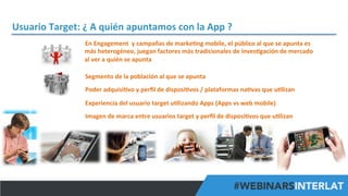 Usuario	
  Target:	
  ¿	
  A	
  quién	
  apuntamos	
  con	
  la	
  App	
  ?	
  
En	
  Engagement	
  	
  y	
  campañas	
  de	
  marke^ng	
  mobile,	
  el	
  público	
  al	
  que	
  se	
  apunta	
  es	
  
más	
  heterogéneo,	
  juegan	
  factores	
  más	
  tradicionales	
  de	
  inves^gación	
  de	
  mercado	
  
al	
  ver	
  a	
  quién	
  se	
  apunta	
  
Segmento	
  de	
  la	
  población	
  al	
  que	
  se	
  apunta	
  
	
  

Poder	
  adquisi^vo	
  y	
  perﬁl	
  de	
  disposi^vos	
  /	
  plataformas	
  na^vas	
  que	
  u^lizan	
  
	
  

Experiencia	
  del	
  usuario	
  target	
  u^lizando	
  Apps	
  (Apps	
  vs	
  web	
  mobile)	
  
	
  

Imagen	
  de	
  marca	
  entre	
  usuarios	
  target	
  y	
  perﬁl	
  de	
  disposi^vos	
  que	
  u^lizan	
  
	
  
	
  

#FormaciónEBusiness

 