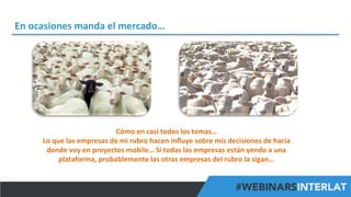 En	
  ocasiones	
  manda	
  el	
  mercado…	
  

Cómo	
  en	
  casi	
  todos	
  los	
  temas…	
  
Lo	
  que	
  las	
  empresas	
  de	
  mi	
  rubro	
  hacen	
  inﬂuye	
  sobre	
  mis	
  decisiones	
  de	
  hacia	
  
donde	
  voy	
  en	
  proyectos	
  mobile…	
  Si	
  todas	
  las	
  empresas	
  están	
  yendo	
  a	
  una	
  
plataforma,	
  probablemente	
  las	
  otras	
  empresas	
  del	
  rubro	
  la	
  sigan…	
  
#FormaciónEBusiness

 