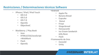 Restricciones	
  /	
  Determinaciones	
  técnicas	
  SoHware	
  
	
  
•  iPhone	
  /	
  iPad	
  /	
  iPod	
  Touch	
  
•  iOS	
  3.0	
  	
  
•  iOS	
  5.0	
  
•  iOS	
  7.0	
  
•  OpenGL	
  	
  
•  Objec^veC	
  
•  Blackberry	
  	
  /	
  Play	
  Book	
  
•  Java	
  
•  HTML5/CSS/JavaScript
+WebWork	
  
•  Flash	
  
•  OpenGL	
  

• Android	
  	
  
•  Apple	
  Pie	
  
•  Banana	
  Bread	
  	
  
•  Cupcake	
  
•  	
  Donut	
  	
  
•  Froyo	
  	
  
•  Gingerbread	
  	
  
•  Honeycomb	
  	
  
•  Ice	
  Cream	
  Sandwich	
  
Jelly	
  Bean	
  
•  Flash	
  
• Frameworks	
  de	
  3ros	
  
•  Cocos2d	
  
•  Unity	
  
#FormaciónEBusiness

 