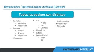 Restricciones	
  /	
  Determinaciones	
  técnicas	
  Hardware	
  

•  Pantallas	
  
•  Tamaños	
  
•  Resolución	
  
•  Cámara	
  	
  
•  Frontal	
  
•  Trasera	
  
•  Resolución	
  	
  
•  Giroscopio	
  

•  GPS	
  
•  A-­‐GPS	
  
•  GPS	
  
•  Glonass	
  
•  Micrófono	
  
•  Batería	
  
•  Conec^vidad	
  
•  WIFI	
  
•  3G	
  
	
  

	
  
• Acelerómetro	
  
• Procesador	
  
• Memoria	
  

#FormaciónEBusiness

 