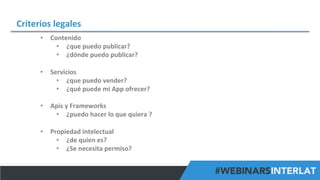 Criterios	
  legales	
  
•  Contenido	
  	
  
•  ¿que	
  puedo	
  publicar?	
  
•  ¿dónde	
  puedo	
  publicar?	
  	
  	
  
	
  
•  Servicios	
  	
  
•  ¿que	
  puedo	
  vender?	
  
•  ¿qué	
  puede	
  mi	
  App	
  ofrecer?	
  	
  
•  Apis	
  y	
  Frameworks	
  	
  
•  ¿puedo	
  hacer	
  lo	
  que	
  quiera	
  ?	
  
	
  
•  Propiedad	
  intelectual	
  
•  ¿de	
  quien	
  es?	
  
•  ¿Se	
  necesita	
  permiso?	
  
#FormaciónEBusiness

 