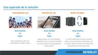 Uso	
  esperado	
  de	
  la	
  solución	
  
Intensidad	
  de	
  uso	
  

Ocasión	
  de	
  uso	
  

Redes	
  de	
  datos	
  

Web	
  Mobile	
  
Vs	
  
Apps	
  

Web	
  Mobile	
  
Vs	
  
Apps	
  

Web	
  Mobile	
  
Vs	
  
Apps	
  

Uso	
  constante	
  suele	
  ser	
  
incomodo	
  en	
  Web	
  mobile	
  

Apps	
  suelen	
  ser	
  más	
  ﬂexibles	
  
cuando	
  el	
  uso	
  o	
  la	
  funcionalidad	
  
van	
  más	
  allá	
  de	
  la	
  búsqueda	
  de	
  
información	
  

La	
  intensidad	
  del	
  uso	
  de	
  la	
  red	
  de	
  
datos	
  y	
  la	
  interacción	
  requerida	
  son	
  
un	
  factor	
  determinante	
  en	
  la	
  elección	
  
de	
  plataforma	
  de	
  desarrollo	
  
#FormaciónEBusiness

 