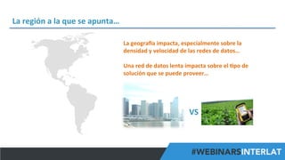 La	
  región	
  a	
  la	
  que	
  se	
  apunta…	
  
La	
  geograva	
  impacta,	
  especialmente	
  sobre	
  la	
  
densidad	
  y	
  velocidad	
  de	
  las	
  redes	
  de	
  datos…	
  
	
  
Una	
  red	
  de	
  datos	
  lenta	
  impacta	
  sobre	
  el	
  ^po	
  de	
  
solución	
  que	
  se	
  puede	
  proveer…	
  

VS	
  

#FormaciónEBusiness

 