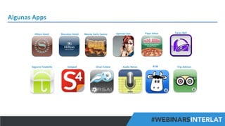 Algunas	
  Apps	
  
Hilton	
  Hotel	
  

Seguros	
  Falabella	
  

Sheraton	
  Hotel	
  

Solapa4	
  

Monte	
  Carlo	
  Casino	
  

Orsai	
  Futbol	
  

Uptown	
  Spa	
  

Audio	
  Notas	
  

Papa	
  Johns	
  

RTM	
  

Tacos	
  Bell	
  

Trip	
  Advisor	
  

#FormaciónEBusiness

 