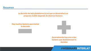 Resumen	
  
La	
  decisión	
  de	
  la(s)	
  plataforma	
  (s)	
  en	
  que	
  se	
  desarrollará	
  un	
  
proyecto	
  mobile	
  depende	
  de	
  diversos	
  factores	
  

Hay	
  muchos	
  factores	
  para	
  tomar	
  
la	
  decisión	
  

Generalmente	
  hay	
  uno	
  o	
  dos	
  
factores	
  que	
  desbalancean	
  la	
  
decisión	
  
#FormaciónEBusiness

 