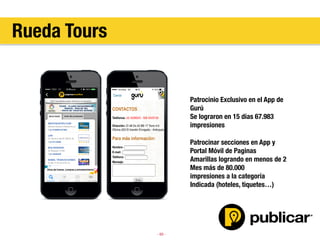 - 60 -
Patrocinio Exclusivo en el App de
Gurú
Se lograron en 15 días 67.983
impresiones

Patrocinar secciones en App y 
Portal Móvil de Paginas
Amarillas logrando en menos de 2
Mes más de 80.000
impresiones a la categoría
Indicada (hoteles, tiquetes…)

Rueda Tours
 
