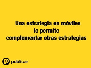 29	
  
Ø  Los usuarios cada vez están más conectados a sus móviles.

Ø  Se esta innovando a diario.

Ø  Complementa estrategias con otros medios tradicionales como Tv y Radio.

Ø  Segmentación al detalle.


Por qué invertir más en Publicidad Móvil ?	
  
Fuente: IAB Colombia 
le permite
complementar otras estrategias
Una estrategia en móviles
 