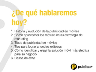 ¿De qué hablaremos
hoy?
1.  Historia y evolución de la publicidad en móviles
2.  Cómo aprovechar los móviles en su estrategia de
marketing
3.  Tipos de publicidad en móviles
4.  Tips para lograr anuncios exitosos
5.  Cómo identiﬁcar y elegir la solución móvil más efectiva
para su negocio
6.  Casos de éxito
 