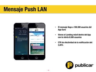 - 59 -
•  El mensaje llego a 188.300 usuarios del
App Gurú
•  Vieron el Landing móvil dentro del App
con la oferta 6.500 usuarios
•  CTR de efectividad de la notiﬁcación del:
3,45%
Mensaje Push LAN
 