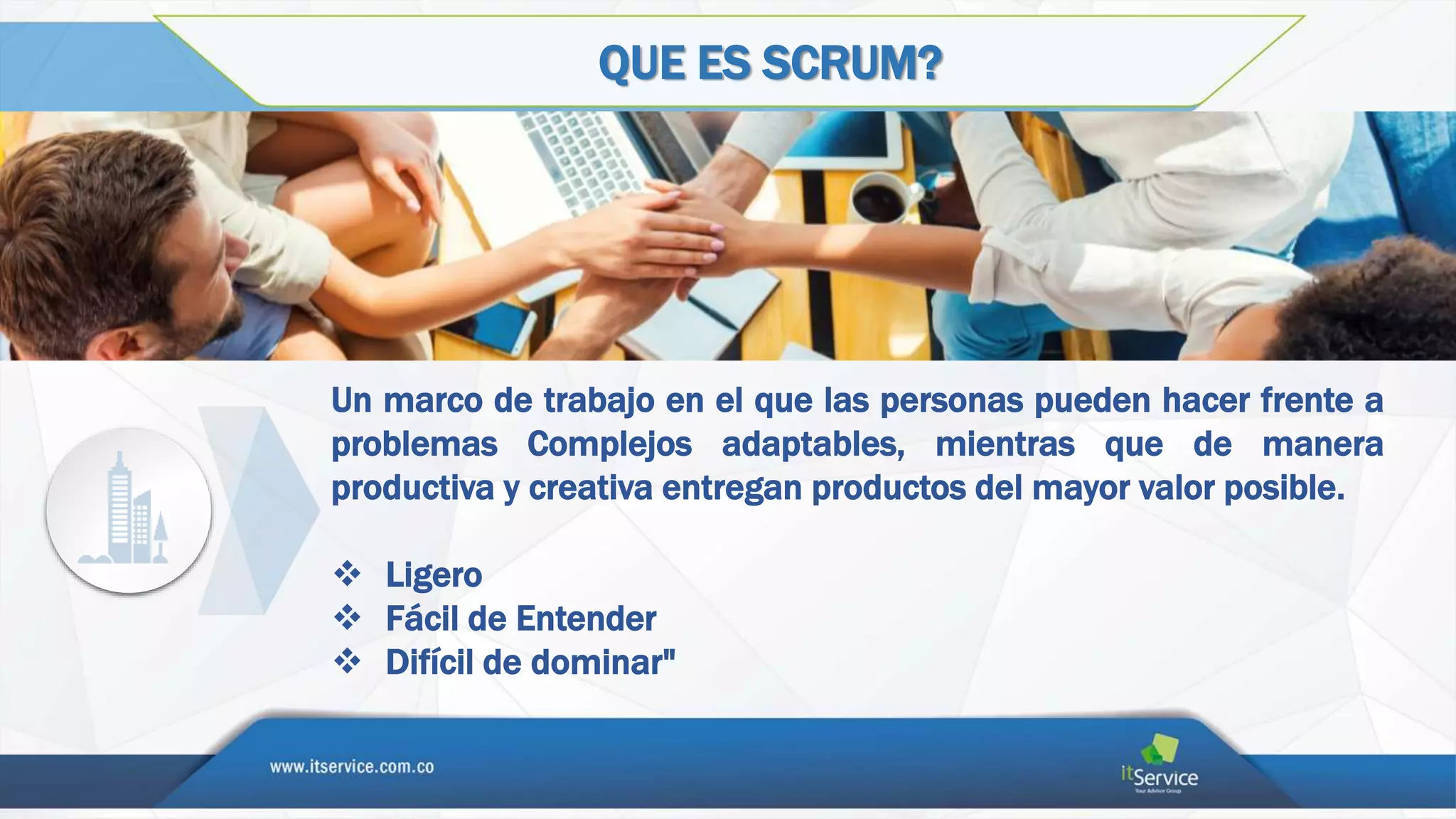 QUE ES SCRUM?
Un marco de trabajo en el que las personas pueden hacer frente a
problemas Complejos adaptables, mientras que de manera
productiva y creativa entregan productos del mayor valor posible.
 Ligero
 Fácil de Entender
 Difícil de dominar"
 