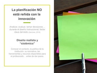 La planificación NO
está reñida con la
innovación
Analizar, evaluar, tomar decisiones…
durante el diseño instruccional, factor
clave del éxito (Sánchez, 2018)
Diseño realista y
“sistémico”
Conocer el contexto, la política de la
institución, su normativa, las
herramientas y recursos disponibles para
el profesorado… antes de dar pasos.
 
